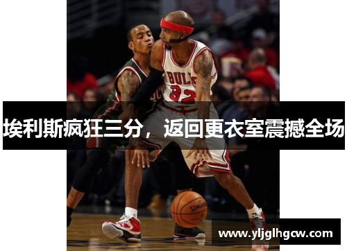 埃利斯疯狂三分，返回更衣室震撼全场